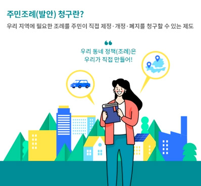 주민조례(발안) 청구란? 우리 지역에 필요한 조례를 주민이 직접 제정·개정·페지를 청구할 수 있는 제도 - 우리 동네 정책(조례)은 우리가 직접 만들어!
